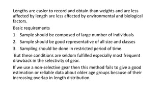 Lengths are easier to record and obtain than weights and are less
affected by length are less affected by environmental and biological
factors.
Basic requirements
1. Sample should be composed of large number of individuals
2. Sample should be good representative of all size and classes
3. Sampling should be done in restricted period of time.
But these conditions are seldom fulfilled especially most frequent
drawback in the selectivity of gear.
If we use a non-selective gear then this method fails to give a good
estimation or reliable data about older age groups because of their
increasing overlap in length distribution.
 