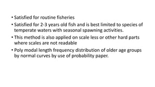 • Satisfied for routine fisheries
• Satisfied for 2-3 years old fish and is best limited to species of
temperate waters with seasonal spawning activities.
• This method is also applied on scale less or other hard parts
where scales are not readable
• Poly modal length frequency distribution of older age groups
by normal curves by use of probability paper.
 