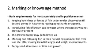 2. Marking or known age method
• Basic requirements for most accurately and in positive manner
1. Keeping hatchlings or larvae of fish under under observation till
desired period in hatcheries rearing ponds tanks or aquaria.
2. Introducing fish of known age in water where the species was not
previously present
3. The growth history may be followed up
4. Marking and releasing fish in their natural environment like river
lake etc. after making its initial length and weight measurements.
5. Recaptured at intervals of time and growth.
 