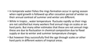 • In temperate water fishes the rings formation occur in spring season
when rapid growth is followed up after cessation period of winter so
their annual contrast of summer and winter are different.
• While in tropics , water temperature fluctuate rapidly so their rings
are not satisfied but many workers find annual rings on scales or on
hard parts. But many other estimates that these are not annual rings
these are due to fluctuation in chemical composition due to flood
supply or due to winter and summer temperature changes.
• But however they successfully find the age through scales or other
hard parts in different waters of tropical areas.
 
