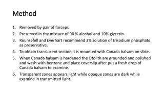Method
1. Removed by pair of forceps
2. Preserved in the mixture of 90 % alcohol and 10% glycerin.
3. Rounsefell and Everhart recommend 3% solution of trisodium phosphate
as preservative.
4. To obtain translucent section it is mounted with Canada balsam on slide.
5. When Canada balsam is hardened the Otolith are grounded and polished
and wash with benzene and place coverslip after put a fresh drop of
Canada balsam to examine.
6. Transparent zones appears light while opaque zones are dark while
examine in transmitted light.
 