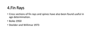 4.Fin Rays
• Cross sections of fin rays and spines have also been found useful in
age determination.
• Boiko 1950
• Deelder and Willimse 1973
 