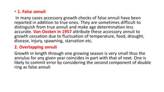 • 1. False annuli
In many cases accessory growth checks of false annuli have been
reported in addition to true ones. They are sometimes difficult to
distinguish from true annuli and make age determination less
accurate. Van Oosten in 1957 attribute these accessory annuli to
growth cessation due to fluctuation of temperature, food, drought,
disease, injury, spawning, starvation etc.
2. Overlapping annuli
Growth in length through one growing season is very small thus the
annulus for any given year coincides in part with that of next. One is
likely to commit error by considering the second component of double
ring as false annuli
 
