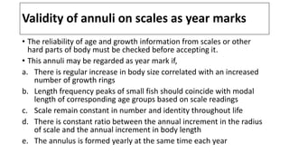 Validity of annuli on scales as year marks
• The reliability of age and growth information from scales or other
hard parts of body must be checked before accepting it.
• This annuli may be regarded as year mark if,
a. There is regular increase in body size correlated with an increased
number of growth rings
b. Length frequency peaks of small fish should coincide with modal
length of corresponding age groups based on scale readings
c. Scale remain constant in number and identity throughout life
d. There is constant ratio between the annual increment in the radius
of scale and the annual increment in body length
e. The annulus is formed yearly at the same time each year
 