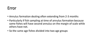 Error
• Annulus formation dealing often extending from 2-3 months
• Particularly if fish sampling at time of annulus formation because
some fishes will have second annulus on the margin of scale while
others have not.
• So the same age fishes divided into two age groups
 