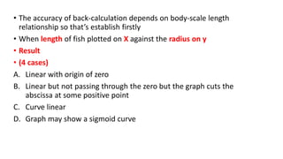 • The accuracy of back-calculation depends on body-scale length
relationship so that’s establish firstly
• When length of fish plotted on X against the radius on y
• Result
• (4 cases)
A. Linear with origin of zero
B. Linear but not passing through the zero but the graph cuts the
abscissa at some positive point
C. Curve linear
D. Graph may show a sigmoid curve
 