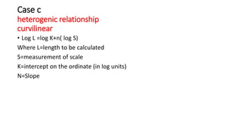 Case c
heterogenic relationship
curvilinear
• Log L =log K+n( log S)
Where L=length to be calculated
S=measurement of scale
K=intercept on the ordinate (in log units)
N=Slope
 