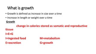 What is growth
• Growth is defined as increase in size over a time
• Increase in length or weight over a time
Growth
change in calories stored as somatic and reproductive
tissue
I=E+G
I=ingested food M=metabolism
E=excretion G=growth
 