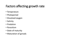 Factors affecting growth rate
• Temperature
• Photoperiod
• Dissolved oxygen
• Salinity
• Predation
• Parasitism
• State of maturity
• Maturation of gonads
 