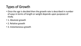 Types of Growth
• Once the age is decided then the growth rate is described in number
of ways in terms of length or weight depends upon purposes of
study.
• 1. Absolute growth
• 2. Relative growth
• 3. Instantaneous growth
 