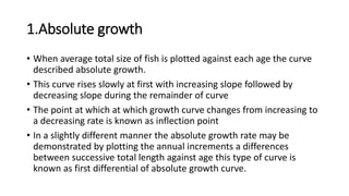 1.Absolute growth
• When average total size of fish is plotted against each age the curve
described absolute growth.
• This curve rises slowly at first with increasing slope followed by
decreasing slope during the remainder of curve
• The point at which at which growth curve changes from increasing to
a decreasing rate is known as inflection point
• In a slightly different manner the absolute growth rate may be
demonstrated by plotting the annual increments a differences
between successive total length against age this type of curve is
known as first differential of absolute growth curve.
 