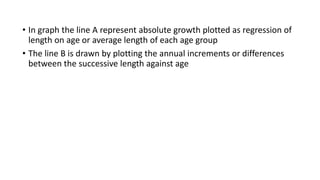 • In graph the line A represent absolute growth plotted as regression of
length on age or average length of each age group
• The line B is drawn by plotting the annual increments or differences
between the successive length against age
 