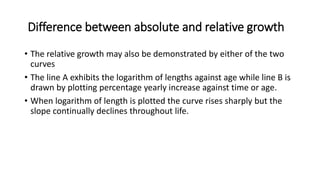 Difference between absolute and relative growth
• The relative growth may also be demonstrated by either of the two
curves
• The line A exhibits the logarithm of lengths against age while line B is
drawn by plotting percentage yearly increase against time or age.
• When logarithm of length is plotted the curve rises sharply but the
slope continually declines throughout life.
 