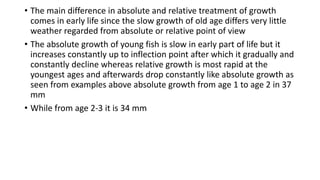 • The main difference in absolute and relative treatment of growth
comes in early life since the slow growth of old age differs very little
weather regarded from absolute or relative point of view
• The absolute growth of young fish is slow in early part of life but it
increases constantly up to inflection point after which it gradually and
constantly decline whereas relative growth is most rapid at the
youngest ages and afterwards drop constantly like absolute growth as
seen from examples above absolute growth from age 1 to age 2 in 37
mm
• While from age 2-3 it is 34 mm
 
