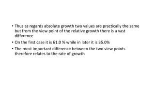 • Thus as regards absolute growth two values are practically the same
but from the view point of the relative growth there is a vast
difference
• On the first case it is 61.0 % while in later it is 35.0%
• The most important difference between the two view points
therefore relates to the rate of growth
 