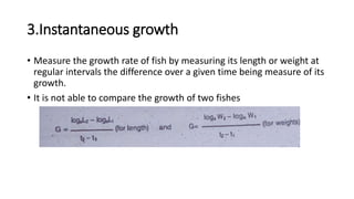 3.Instantaneous growth
• Measure the growth rate of fish by measuring its length or weight at
regular intervals the difference over a given time being measure of its
growth.
• It is not able to compare the growth of two fishes
 
