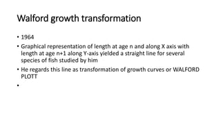 Walford growth transformation
• 1964
• Graphical representation of length at age n and along X axis with
length at age n+1 along Y-axis yielded a straight line for several
species of fish studied by him
• He regards this line as transformation of growth curves or WALFORD
PLOTT
•
 