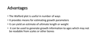 Advantages
• The Walford plot is useful in number of ways
• It provides means for estimating growth parameters
• It can yield an estimate of ultimate length or weight
• it can be used to generate growth information to ages which may not
be readable from scales or other bones
 