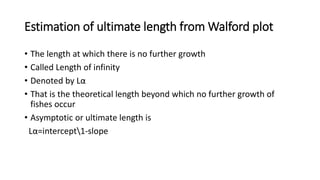 Estimation of ultimate length from Walford plot
• The length at which there is no further growth
• Called Length of infinity
• Denoted by Lα
• That is the theoretical length beyond which no further growth of
fishes occur
• Asymptotic or ultimate length is
Lα=intercept1-slope
 