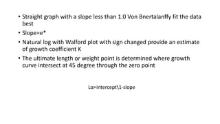 • Straight graph with a slope less than 1.0 Von Bnertalanffy fit the data
best
• Slope=e*
• Natural log with Walford plot with sign changed provide an estimate
of growth coefficient K
• The ultimate length or weight point is determined where growth
curve intersect at 45 degree through the zero point
Lα=intercept1-slope
 