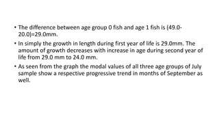 • The difference between age group 0 fish and age 1 fish is (49.0-
20.0)=29.0mm.
• In simply the growth in length during first year of life is 29.0mm. The
amount of growth decreases with increase in age during second year of
life from 29.0 mm to 24.0 mm.
• As seen from the graph the modal values of all three age groups of July
sample show a respective progressive trend in months of September as
well.
 
