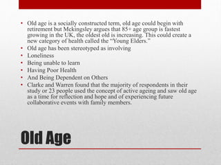 • Old age is a socially constructed term, old age could begin with
retirement but Mckingsley argues that 85+ age group is fastest
growing in the UK, the oldest old is increasing. This could create a
new category of health called the “Young Elders.”
• Old age has been stereotyped as involving
• Loneliness
• Being unable to learn
• Having Poor Health
• And Being Dependent on Others
• Clarke and Warren found that the majority of respondents in their
study or 23 people used the concept of active ageing and saw old age
as a time for reflection and hope and of experiencing future
collaborative events with family members.

Old Age

 