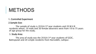 METHODS 
1. Controlled Experiment 
2.Sample Size: 
The sample of study is 20 B.A 3rd year students and 20 M.V.R 
residents where, 10 male and 30 female observers were from 19 to 75 years 
of age group for the study. 
3. Study Area: 
The area of study was the 20 B.A 3rd year students of GGIC, 
Battisputali and 20 simple residents from Harisiddhi, Lalitpur. 
 