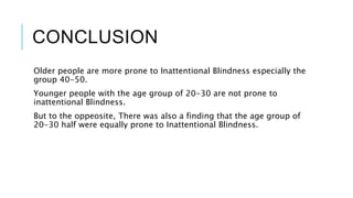 CONCLUSION 
Older people are more prone to Inattentional Blindness especially the 
group 40-50. 
Younger people with the age group of 20-30 are not prone to 
inattentional Blindness. 
But to the oppeosite, There was also a finding that the age group of 
20-30 half were equally prone to Inattentional Blindness. 
