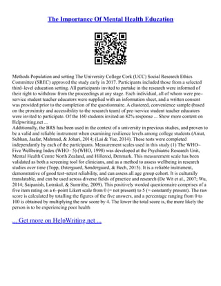 The Importance Of Mental Health Education
Methods Population and setting The University College Cork (UCC) Social Research Ethics
Committee (SREC) approved the study early in 2017. Participants included those from a selected
third–level education setting. All participants invited to partake in the research were informed of
their right to withdraw from the proceedings at any stage. Each individual, all of whom were pre–
service student teacher educators were supplied with an information sheet, and a written consent
was provided prior to the completion of the questionnaire. A clustered, convenience sample (based
on the proximity and accessibility to the research team) of pre–service student teacher educators
were invited to participate. Of the 160 students invited an 82% response ... Show more content on
Helpwriting.net ...
Additionally, the BRS has been used in the context of a university in previous studies, and proven to
be a valid and reliable instrument when examining resilience levels among college students (Amat,
Subhan, Jaafar, Mahmud, & Johari, 2014; (Lai & Yue, 2014). These tests were completed
independantly by each of the participants. Measurement scales used in this study (1) The WHO–
Five Wellbeing Index (WHO– 5) (WHO, 1998) was developed at the Psychiatric Research Unit,
Mental Health Centre North Zealand, and Hillerod, Denmark. This measurement scale has been
validated as both a screening tool for clinicians, and as a method to assess wellbeing in research
studies over time (Topp, Østergaard, Søndergaard, & Bech, 2015). It is a reliable instrument,
demonstrative of good test–retest reliability, and can assess all age group cohort. It is culturally
translatable, and can be used across diverse fields of practice and research (De Wit et al., 2007; Wu,
2014; Saipanish, Lotrakul, & Sumrithe, 2009). This positively worded questionnaire comprises of a
five item rating on a 6–point Likert scale from 0 (= not present) to 5 (= constantly present). The raw
score is calculated by totalling the figures of the five answers, and a percentage ranging from 0 to
100 is obtained by multiplying the raw score by 4. The lower the total score is, the more likely the
person is to be experiencing poor health
... Get more on HelpWriting.net ...
 