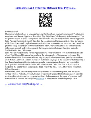 Similarities And Difference Between Total Physical...
1.0 Introduction
There are a lot of methods in language learning that have been practical in our country's education
system such as Natural Approach, The Silent Way, Cognitive Code Learning and many more. This
assignment require us to do a comparison between Total Physical Response and Natural Approach.
Total Physical Response is mainly based on the coordination of language and physical movement
while Natural Approach emphasises communication and places decrease importance on conscious
grammar study and explicit correction of student errors. We will have to do the similarities and
differences, strength and weaknesses and the implementations between these two methods.
2.0 Similarities And Differences
Total Physical Response and Natural Approach have some differences such as their learner's role
which Total Physical Response learners have the primary roles of listener and performer. The
students in the class listen attentively and respond physically to commands given by the teachers
while Natural Approach learners should not try to learn language in the harder way but should try to
lose themselves in activities involving meaningful communication. Learners are expected to
participate in communication activities with other learners. Other than that, in Total Physical
Response, the teacher plays an active and direct role in the class. The ... Show more content on
Helpwriting.net ...
For example, Total Physical Response is really suitable to use in kindergarten. For the second
method which is Natural Approach, learners were initially exposed to the language, not forced to
speak until they felt to and not corrected until they fully understand the usage of grammar itself.
Both method is suitable for Malaysian education as most of them were being taught since
... Get more on HelpWriting.net ...
 