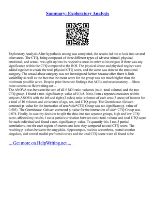 Summary: Exploratory Analysis
Exploratory Analysis After hypothesis testing was completed, the results led me to look into several
other areas. The CTQ, being composed of three different types of adverse stimuli, physical,
emotional, and sexual, was split up into its respective areas in order to investigate if there was any
significance within the CTQ compared to the ROI. The physical abuse and physical neglect were
added together to create the total physical CTQ score, and the same was done to the emotional
category. The sexual abuse category was not investigated further because often there is little
variability as well as the fact that the mean score for the group was not much higher than the
minimum possible score. Despite prior literature findings that ACEs and neuroanatomy ... Show
more content on Helpwriting.net ...
The ANOVA was between the sum of all 5 ROI ratio–volumes (ratio–total volume) and the two
CTQ group. I found a non–significant p–value of 0.348. Next, I ran a repeated measures within–
subjects ANOVA with the left and right (2 sides) ratio–volumes of each area (5 areas) of interest for
a total of 10 volumes and covariates of age, sex, and CTQ group. The Greenhouse–Geisser–
corrected p–value for the interaction of area*side*CTQ Group was not significant (p–value of
0.503). The Greenhouse–Geisser–corrected p–value for the interaction of side* CTQ Group was
0.074. Finally, in case my decision to split the data into two separate groups, high and low CTQ
score, affected my results, I ran a partial correlation between ratio–total volume and total CTQ score
for each individual and found a non–significant p–value. To quantify this, I ran 5 partial
correlations, one for each region of interest and how they compared to total CTQ score. The
resulting p–values between the amygdala, hippocampus, nucleus accumbens, rostral anterior
cingulate, and ventral medial prefrontal cortex and the total CTQ score were all found to be
... Get more on HelpWriting.net ...
 