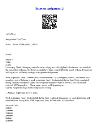 Essay on Assignment 3
10/28/2014
Assignment Print View
Score: 100 out of 100 points (100%)
1.
award:
20 out of
20.00
points
Piscataway Plastics Company manufactures a highly specialized plastic that is used extensively in
the automobile industry. The following data have been compiled for the month of June. Conversion
activity occurs uniformly throughout the production process.
Work in process, June 1–40,000 units: Direct material: 100% complete, cost of Conversion: 40%
complete, cost of Balance in work in process, June 1 Units started during June Units completed
during June and transferred out to finished­
goods inventory Work in process, June 30: Direct
material: 100% complete ... Show more content on Helpwriting.net ...
Use the weighted­
average method of process costing.
1. Analysis of physical flow of units.
Work in process, June 1 Units started during June Total units to account for Units completed and
transferred out during June Work in process, June 30 Total units accounted for
Physical Units
40,000
240,000
280,000
200,000
80,000
280,000
 