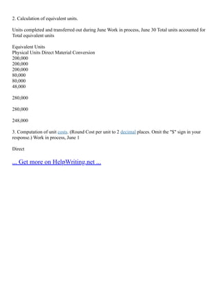 2. Calculation of equivalent units.
Units completed and transferred out during June Work in process, June 30 Total units accounted for
Total equivalent units
Equivalent Units
Physical Units Direct Material Conversion
200,000
200,000
200,000
80,000
80,000
48,000
280,000
280,000
248,000
3. Computation of unit costs. (Round Cost per unit to 2 decimal places. Omit the "$" sign in your
response.) Work in process, June 1
Direct
... Get more on HelpWriting.net ...
 