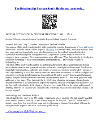 The Relationship Between Study Habits and Academic...
JOURNAL OF TEACHINO IN PHYSICAL EDUCATION, 1991.11, 3 M 6
Gender Differences in Adolescents ' Attitudes Toward School Physical Education
Moira D. Luke and Gary D. Sinclair University of British Columbia
The purpose of this study was to identify and examine the potential determinants of male and female
adolescents ' attitudes toward school physical education. Students (N=4SS), randomly selected from
four large metropolitan schools, were asked to comment on their school physical education
experience from kindergarten through Grade 10. A systematic content analysis was used to
categorize these responses. Three main questions were addressed: What factors in the K–10 physical
education experience of male/female students contribute to the ... Show more content on
Helpwriting.net ...
The intent of this study was to identify the potential determinants of adolescent attitudes toward
physical education for four groups of students: males who elected physical education, females who
elected physical education, and males and females who did not. Students from Grade 11 classes of
four large secondary schools in a metropolitan area were asked to comment on their school physical
education experience from kindergarten through Grade 10 and to identify those events that caused
them to like physical education and those that caused them to dislike it. Three main questions were
addressed in this study: What factors in the K–10 physical education experience of male/female
students contribute to the development of positive/negative attitudes toward physical education? Are
the factors identified in the K–10 physical education experience different for males and females?
Are they different for students who choose to take or not take pbysical education when offered as an
elective subject?
Methodology and Procedures Subjects
The subjects for this study were 488 Grade 11 secondary school students who had recently decided
either to elect or not to elect P.E. as part of their program for that year. These 233 males and 255
females came from four schools in a large metropolitan area in Canada. Each school followed the
same provincial physical education curriculum guide, which
... Get more on HelpWriting.net ...
 