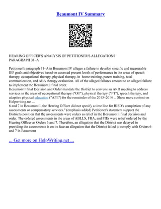 Beaumont IV Summary
HEARING OFFICER'S ANALYSIS OF PETITIONER'S ALLEGATIONS
PARAGRAPH 31–A
Petitioner's paragraph 31–A in Beaumont IV alleges a failure to develop specific and measurable
IEP goals and objectives based on assessed present levels of performance in the areas of speech
therapy, occupational therapy, physical therapy, in–home training, parent training, total
communication, and ABA therapy evaluation. All of the alleged failures amount to an alleged failure
to implement the Beaumont I final order.
Beaumont I final Decision and Order mandate the District to convene an ARD meeting to address
services in the areas of occupational therapy ("OT"), physical therapy ("PT"), speech therapy, and
adaptive physical education ("APE") for the remainder of the 2013–2014 ... Show more content on
Helpwriting.net ...
6 and 7 in Beaumont I, the Hearing Officer did not specify a time line for BISD's completion of any
assessments or compensatory services." (emphasis added) Petitioner's statement support the
District's position that the assessments were orders as relief in the Beaumont I final decision and
order. The ordered assessments in the areas of ABLLS, FBA, and FIEs were relief ordered by the
Hearing Officer as Orders 6 and 7. Therefore, an allegation that the District was delayed in
providing the assessments is on its face an allegation that the District failed to comply with Orders 6
and 7 in Beaumont
... Get more on HelpWriting.net ...
 