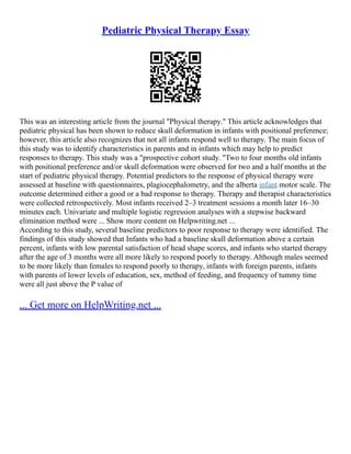 Pediatric Physical Therapy Essay
This was an interesting article from the journal "Physical therapy." This article acknowledges that
pediatric physical has been shown to reduce skull deformation in infants with positional preference;
however, this article also recognizes that not all infants respond well to therapy. The main focus of
this study was to identify characteristics in parents and in infants which may help to predict
responses to therapy. This study was a "prospective cohort study. "Two to four months old infants
with positional preference and/or skull deformation were observed for two and a half months at the
start of pediatric physical therapy. Potential predictors to the response of physical therapy were
assessed at baseline with questionnaires, plagiocephalometry, and the alberta infant motor scale. The
outcome determined either a good or a bad response to therapy. Therapy and therapist characteristics
were collected retrospectively. Most infants received 2–3 treatment sessions a month later 16–30
minutes each. Univariate and multiple logistic regression analyses with a stepwise backward
elimination method were ... Show more content on Helpwriting.net ...
According to this study, several baseline predictors to poor response to therapy were identified. The
findings of this study showed that Infants who had a baseline skull deformation above a certain
percent, infants with low parental satisfaction of head shape scores, and infants who started therapy
after the age of 3 months were all more likely to respond poorly to therapy. Although males seemed
to be more likely than females to respond poorly to therapy, infants with foreign parents, infants
with parents of lower levels of education, sex, method of feeding, and frequency of tummy time
were all just above the P value of
... Get more on HelpWriting.net ...
 
