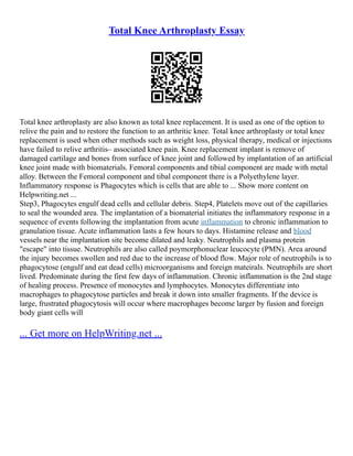 Total Knee Arthroplasty Essay
Total knee arthroplasty are also known as total knee replacement. It is used as one of the option to
relive the pain and to restore the function to an arthritic knee. Total knee arthroplasty or total knee
replacement is used when other methods such as weight loss, physical therapy, medical or injections
have failed to relive arthritis– associated knee pain. Knee replacement implant is remove of
damaged cartilage and bones from surface of knee joint and followed by implantation of an artificial
knee joint made with biomaterials. Femoral components and tibial component are made with metal
alloy. Between the Femoral component and tibal component there is a Polyethylene layer.
Inflammatory response is Phagocytes which is cells that are able to ... Show more content on
Helpwriting.net ...
Step3, Phagocytes engulf dead cells and cellular debris. Step4, Platelets move out of the capillaries
to seal the wounded area. The implantation of a biomaterial initiates the inflammatory response in a
sequence of events following the implantation from acute inflammation to chronic inflammation to
granulation tissue. Acute inflammation lasts a few hours to days. Histamine release and blood
vessels near the implantation site become dilated and leaky. Neutrophils and plasma protein
"escape" into tissue. Neutrophils are also called poymorphonuclear leucocyte (PMN). Area around
the injury becomes swollen and red due to the increase of blood flow. Major role of neutrophils is to
phagocytose (engulf and eat dead cells) microorganisms and foreign mateirals. Neutrophils are short
lived. Predominate during the first few days of inflammation. Chronic inflammation is the 2nd stage
of healing process. Presence of monocytes and lymphocytes. Monocytes differentiate into
macrophages to phagocytose particles and break it down into smaller fragments. If the device is
large, frustrated phagocytosis will occur where macrophages become larger by fusion and foreign
body giant cells will
... Get more on HelpWriting.net ...
 
