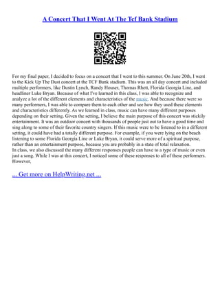 A Concert That I Went At The Tcf Bank Stadium
For my final paper, I decided to focus on a concert that I went to this summer. On June 20th, I went
to the Kick Up The Dust concert at the TCF Bank stadium. This was an all day concert and included
multiple performers, like Dustin Lynch, Randy Houser, Thomas Rhett, Florida Georgia Line, and
headliner Luke Bryan. Because of what I've learned in this class, I was able to recognize and
analyze a lot of the different elements and characteristics of the music. And because there were so
many performers, I was able to compare them to each other and see how they used these elements
and characteristics differently. As we learned in class, music can have many different purposes
depending on their setting. Given the setting, I believe the main purpose of this concert was stickily
entertainment. It was an outdoor concert with thousands of people just out to have a good time and
sing along to some of their favorite country singers. If this music were to be listened to in a different
setting, it could have had a totally different purpose. For example, if you were lying on the beach
listening to some Florida Georgia Line or Luke Bryan, it could serve more of a spiritual purpose,
rather than an entertainment purpose, because you are probably in a state of total relaxation.
In class, we also discussed the many different responses people can have to a type of music or even
just a song. While I was at this concert, I noticed some of these responses to all of these performers.
However,
... Get more on HelpWriting.net ...
 