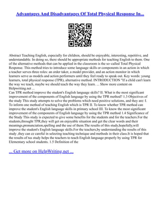 Advantages And Disadvantages Of Total Physical Response In...
Abstract Teaching English, especially for children, should be enjoyable, interesting, repetitive, and
understandable. In doing so, there should be appropriate methods for teaching English to them. One
of the alternative methods that can be applied in the classroom is the so–called Total Physical
Response. This method tries to introduce some language skills or components in an action in which
a teacher serves three roles: an order taker, a model provider, and an action monitor in which
learners serve as models and action performers until they feel ready to speak out. Key words: young
learners, total physical response (TPR), alternative method. INTRODUCTION "If a child can't learn
the way we teach, maybe we should teach the way they learn. ... Show more content on
Helpwriting.net ...
Can TPR method improve the student's English language skills? II. What is the most significant
improvement of the components of English language by using the TPR method? 1.3 Objectives of
the study This study attempts to solve the problems which need positive solutions, and they are: I.
To inform one method of teaching English which is TPR II. To know whether TPR method can
improve the student's English language skills in primary school III. To know the most significant
improvement of the components of English language by using the TPR method 1.4 Significance of
the Study This study is expected to give some benefits for the students and for the teachers.For the
students,throught TPR,they will get on enjoyable situation and get the clear words and their
meanings,pronunciation,spelling and the use of them.The results of this study,hopefully,will
improve the student's English language skills.For the teachers,by understanding the results of this
study ,they can ce careful in selecting teaching technique and methods in their class.It is hoped that
the results of tus study helps the teachers to teach English language properly by using TPR for
Elementary school students. 1.5 Definition of the
... Get more on HelpWriting.net ...
 