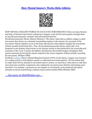 How Mental Imagery Works Help Athletes
HOW MENTAL IMAGERY WORKS TO FACILITATE PERFORMANCE:There are many theories
and body of literature that tried to explain how imagery works but the most popular amongst them
are psychoneuromuscular, symbolic and informational theories.
Psychoneuromuscular Theory (Muscle Memory): This theory states that as athletes engage in sport
movement, their brains are constantly transmitting impulse to the muscles for execution of the
movement. Similar impulses occur in the brain and muscles when athletes imagine the movements
without actually performing them. Thus, the psychoneuromuscular theory asserts that vivid
imagined events produce innervations in our muscles similar to that produced by the actual physical
execution of the event. Coaches and athletes should know that mental imagery strengthens their
muscle memories by having the muscle respond in the correct sequence without actually executing
the movement, (William 2009).
Symbolic Learning Theory (Mental Blueprint) Sackett (1934): In this theory, imagery may function
as a coding system to help athletes acquire or understand movement patterns. All movements that
we make must first be encoded in our central narrow system, we must have a blue print or code their
movement into symbolic components, thus making the movement more familiar and perhaps more
automatic. For example, a gymnast can use imagery to cue himself, on the temporal and spatial
elements involved in performing a balance beam routine (Smith 2009) (William 2009).
... Get more on HelpWriting.net ...
 