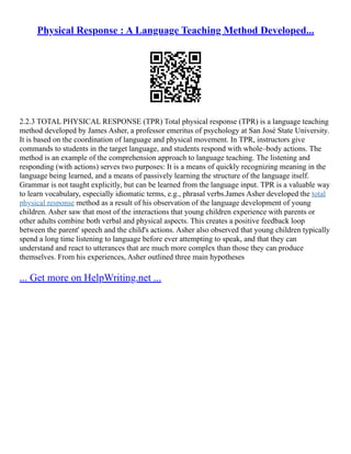Physical Response : A Language Teaching Method Developed...
2.2.3 TOTAL PHYSICAL RESPONSE (TPR) Total physical response (TPR) is a language teaching
method developed by James Asher, a professor emeritus of psychology at San José State University.
It is based on the coordination of language and physical movement. In TPR, instructors give
commands to students in the target language, and students respond with whole–body actions. The
method is an example of the comprehension approach to language teaching. The listening and
responding (with actions) serves two purposes: It is a means of quickly recognizing meaning in the
language being learned, and a means of passively learning the structure of the language itself.
Grammar is not taught explicitly, but can be learned from the language input. TPR is a valuable way
to learn vocabulary, especially idiomatic terms, e.g., phrasal verbs.James Asher developed the total
physical response method as a result of his observation of the language development of young
children. Asher saw that most of the interactions that young children experience with parents or
other adults combine both verbal and physical aspects. This creates a positive feedback loop
between the parent' speech and the child's actions. Asher also observed that young children typically
spend a long time listening to language before ever attempting to speak, and that they can
understand and react to utterances that are much more complex than those they can produce
themselves. From his experiences, Asher outlined three main hypotheses
... Get more on HelpWriting.net ...
 