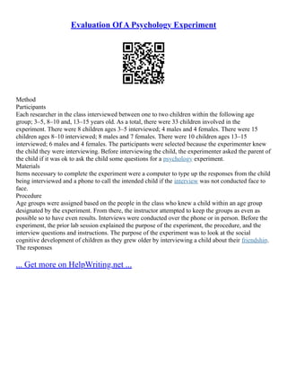 Evaluation Of A Psychology Experiment
Method
Participants
Each researcher in the class interviewed between one to two children within the following age
group; 3–5, 8–10 and, 13–15 years old. As a total, there were 33 children involved in the
experiment. There were 8 children ages 3–5 interviewed; 4 males and 4 females. There were 15
children ages 8–10 interviewed; 8 males and 7 females. There were 10 children ages 13–15
interviewed; 6 males and 4 females. The participants were selected because the experimenter knew
the child they were interviewing. Before interviewing the child, the experimenter asked the parent of
the child if it was ok to ask the child some questions for a psychology experiment.
Materials
Items necessary to complete the experiment were a computer to type up the responses from the child
being interviewed and a phone to call the intended child if the interview was not conducted face to
face.
Procedure
Age groups were assigned based on the people in the class who knew a child within an age group
designated by the experiment. From there, the instructor attempted to keep the groups as even as
possible so to have even results. Interviews were conducted over the phone or in person. Before the
experiment, the prior lab session explained the purpose of the experiment, the procedure, and the
interview questions and instructions. The purpose of the experiment was to look at the social
cognitive development of children as they grew older by interviewing a child about their friendship.
The responses
... Get more on HelpWriting.net ...
 