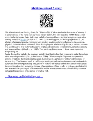 Multidimensional Anxiety
The Multidimensional Anxiety Scale for Children (MASC) is a standardized measure of anxiety. It
is compromised of 39–items that are based on self–report. Not only does that MASC have a total
score, it also includes a factor index that includes, harm avoidance, physical symptoms, separation
anxiety and social anxiety (March et al., 1997). As a starting point, of developing the MASC, no
clusters of expected anxiety symptoms were clusters together, only hypothesized to be cognitive,
physical, behavioural and emotional. After developing and administering the test, a varimax rotation
was used to derive four factor index scores of physical symptoms, social anxiety, separation anxiety
and harm avoidance (March et al., 1997). This test is used to measure ... Show more content on
Helpwriting.net ...
Social desirability includes the tendency an individual has to alter their response to make themselves
more appealing to others (Furr, & Bacharach, 2014). Children may be frightened to report their
anxiety symptoms due to aspiring to present themselves in a certain way or to avoid treatment of
their anxiety. This bias can result in children presenting an underestimation or overestimation of the
symptoms they are experiencing. The gender or cultural differences of the child can also influences
the reporting of anxiety symptoms because of expectations of that gender or religion. A solution for
this bias could be peer–report of both the child and/or parents to ensure social desirability does not
influence the responses of the parent of or child with
... Get more on HelpWriting.net ...
 