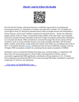 Obesity And Its Effect On Health
Over the last few decades, obesity has become a worldwide concern due to its continuously
increasing prevalence (1). Especially in Australia, more than 60% of adults, 25% of children are
overweight or obese (2). Beyond its potential adverse effect on health outcome and relationship to
chronic diseases, such as type 2 diabetes, hypertension and heart disease，obesity also influences
people's quality of life (3). Sugar–sweetened beverages (SSB), on the other hand, were frequently
referred by scientific literature and public media due its high consumption and possible contribution
to overweight and obesity. SSBs are defined as sweetened beverages that do not contain artificial
sweeteners, such as sucrose and high–fructose corn syrup, including soft drinks, fruit flavoured
drinks, cordials, sports drinks, energy drinks and vitamin water drinks (4). According to the result of
2011–12 Australian National Nutrition and Physical Activity Survey (NNPAS), Australia is the top
10 highest SSB consumption countries by calculating the per capita consumption of SSB(4).
Systematic reviews revealed that findings from large cross–sectional studies, in conjunction with
those from well–powered prospective cohort studies with long periods of follow–up have
consistently suggested that SSB significantly contributed to obesity epidemics (5, 6) . Evidence
from randomised controlled trials (RCT) also found increasing SSB intake contributed to significant
weight gain (7). However, the underlying
... Get more on HelpWriting.net ...
 