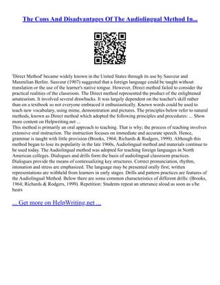 The Cons And Disadvantages Of The Audiolingual Method In...
'Direct Method' became widely known in the United States through its use by Sauveur and
Maxmilian Berlitz. Sauveur (1907) suggested that a foreign language could be taught without
translation or the use of the learner's native tongue. However, Direct method failed to consider the
practical realities of the classroom. The Direct method represented the product of the enlightened
amateurism. It involved several drawbacks. It was largely dependent on the teacher's skill rather
than on a textbook so not everyone embraced it enthusiastically. Known words could be used to
teach new vocabulary, using mime, demonstration and pictures. The principles below refer to natural
methods, known as Direct method which adopted the following principles and procedures: ... Show
more content on Helpwriting.net ...
This method is primarily an oral approach to teaching. That is why; the process of teaching involves
extensive oral instruction. The instruction focuses on immediate and accurate speech. Hence,
grammar is taught with little provision (Brooks, 1964; Richards & Rodgers, 1999). Although this
method began to lose its popularity in the late 1960s, Audiolingual method and materials continue to
be used today. The Audiolingual method was adopted for teaching foreign languages in North
American colleges. Dialogues and drills form the basis of audiolingual classroom practices.
Dialogues provide the means of contexualizing key structures. Correct pronunciation, rhythm,
intonation and stress are emphasized. The language may be presented orally first; written
representations are withheld from learners in early stages. Drills and pattern practices are features of
the Audiolingual Method. Below there are some common characteristics of different drills: (Brooks,
1964; Richards & Rodgers, 1999). Repetition: Students repeat an utterance aloud as soon as s/he
hears
... Get more on HelpWriting.net ...
 