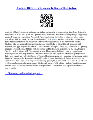 Analysis Of Peter's Response Indicates The Student
Analysis of Peter's response indicates the student believes he is experiencing significant distress in
many aspects of his life. All of the report's validity indicators were in the average range, suggesting
generally accurate responding. As scored, Peter is admitting borderline to slight elevation in the
Attention Problems and Hyper–Activity domains. These scores seem to indicate Peter is aware of
these personal attributes that have been so frequently documented in the educational record.
Students who are aware of these propensities are more likely to attempt to self–regulate said
behavior, and typically respond better to interventional strategies. Moreover, the student is reporting
adequate levels of connectedness with his family and his teachers, as evidenced by his Attitude to
Teachers and Relations with Parents scale scores. These sorts of alliances tend to be resilience
building factors, and may therefore offer some protection with regard to emotional dysregulation.
Peter also reports very elevated levels of Sense of Inadequacy and only marginal performance on the
Locus of Control scale. Students having difficulties in these domains will feel as if they have no
control over their lives. Peter may believe nothing goes right, even when he tries hard. Students with
weaknesses here may also experience a diminished sense of self–efficacy and self–confidence, and
may be prone to feelings of helplessness or hopelessness. The student also reported borderline
scores on the
... Get more on HelpWriting.net ...
 