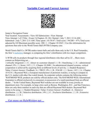 Variable Cost and Correct Answer
Jump to Navigation Frame
Your location: Assessments › View All Submissions › View Attempt
View Attempt 1 of 2 Title: | Exam 2 (Chapters 10–18) | Started: | July 7, 2011 12:16 AM |
Submitted: | July 7, 2011 2:11 AM | Time spent: | 01:54:47 | Total score: | 94/200 = 47% Total score
adjusted by 0.0 Maximum possible score: 200 | 1. | Chapter 10 #265 | | Use this information for
questions that refer to the World Tennis Ball (WTB) Company case.
World Tennis Ball Co. (WTB) makes tennis balls and sells them only in the U.S. Raul Fernandez,
the firm 's marketing manager, is comparing his firm 's distribution with two major competitors.
1) WTB sells its products through four regional distributors who then sell to 22 ... Show more
content on Helpwriting.net ...
| vertically integrated | | | | C. | direct–to–customer channel | | | | D. | franchising | | | | E. | administered
channel | 0% | | | | Score: | 0/2 | | | 5. | Chapter 10 #048 | | In administered channel systems, vertical
cooperation is achieved by acquiring firms at different levels of activity. | | | Student Response |
Value | Correct Answer | Feedback | A. | TRUE | 0% | | | B. | FALSE | | | | | Score: | 0/2 | | | 6. | Chapter
10 #214 | | Raymond Weil, a European manufacturer of premium watches, is trying to compete in
the U.S. market with other fine watch brands. Its corporate website contains the following notice:
"RAYMOND WEIL products are sold by official dealers only. The RAYMOND WEIL International
Guarantee is offered exclusively to consumers in possession of a watch purchased from an official
dealer...." In the United States, Raymond Weil watches are not available in every jewelry or
department store. For example, in large cities such as Boston, Washington, D.C., and San Francisco,
there are only three retailers in each city that are official Raymond Weil dealers. Raymond Weil
seems to be using: | | | Student Response | Value | Correct Answer | Feedback | A. | Intensive
distribution. | | | | B. | Selective distribution. | 0% | | | C. | Exclusive distribution. | | | | D. | Extensive
distribution. | | | | E. |
... Get more on HelpWriting.net ...
 