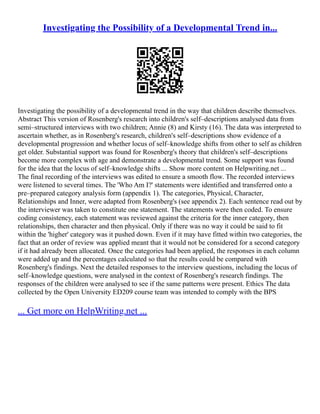 Investigating the Possibility of a Developmental Trend in...
Investigating the possibility of a developmental trend in the way that children describe themselves.
Abstract This version of Rosenberg's research into children's self–descriptions analysed data from
semi–structured interviews with two children; Annie (8) and Kirsty (16). The data was interpreted to
ascertain whether, as in Rosenberg's research, children's self–descriptions show evidence of a
developmental progression and whether locus of self–knowledge shifts from other to self as children
get older. Substantial support was found for Rosenberg's theory that children's self–descriptions
become more complex with age and demonstrate a developmental trend. Some support was found
for the idea that the locus of self–knowledge shifts ... Show more content on Helpwriting.net ...
The final recording of the interviews was edited to ensure a smooth flow. The recorded interviews
were listened to several times. The 'Who Am I?' statements were identified and transferred onto a
pre–prepared category analysis form (appendix 1). The categories, Physical, Character,
Relationships and Inner, were adapted from Rosenberg's (see appendix 2). Each sentence read out by
the interviewer was taken to constitute one statement. The statements were then coded. To ensure
coding consistency, each statement was reviewed against the criteria for the inner category, then
relationships, then character and then physical. Only if there was no way it could be said to fit
within the 'higher' category was it pushed down. Even if it may have fitted within two categories, the
fact that an order of review was applied meant that it would not be considered for a second category
if it had already been allocated. Once the categories had been applied, the responses in each column
were added up and the percentages calculated so that the results could be compared with
Rosenberg's findings. Next the detailed responses to the interview questions, including the locus of
self–knowledge questions, were analysed in the context of Rosenberg's research findings. The
responses of the children were analysed to see if the same patterns were present. Ethics The data
collected by the Open University ED209 course team was intended to comply with the BPS
... Get more on HelpWriting.net ...
 