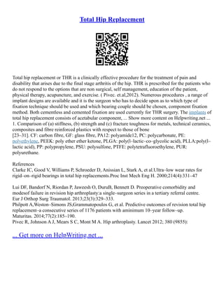 Total Hip Replacement
Total hip replacement or THR is a clinically effective procedure for the treatment of pain and
disability that arises due to the final stage arthritis of the hip. THR is prescribed for the patients who
do not respond to the options that are non surgical, self management, education of the patient,
physical therapy, acupuncture, and exercise. ( Pivec. et.al,2012). Numerous procedures , a range of
implant designs are available and it is the surgeon who has to decide upon as to which type of
fixation technique should be used and which bearing couple should be chosen, component fixation
method. Both cementless and cemented fixation are used currently for THR surgery. The implants of
total hip replacement consists of acetabular component, ... Show more content on Helpwriting.net ...
1. Comparison of (a) stiffness, (b) strength and (c) fracture toughness for metals, technical ceramics,
composites and fibre reinforced plastics with respect to those of bone
[23–31]. CF: carbon fibre, GF: glass fibre, PA12: polyamide12, PC: polycarbonate, PE:
polyethylene, PEEK: poly ether ether ketone, PLGA: poly(l–lactic–co–glycolic acid), PLLA:poly(l–
lactic acid), PP: polypropylene, PSU: polysulfone, PTFE: polytetrafluoroethylene, PUR:
polyurethane.
References
Clarke IC, Good V, Williams P, Schroeder D, Anissian L, Stark A, et al.Ultra–low wear rates for
rigid–on–rigid bearings in total hip replacements.Proc Inst Mech Eng H. 2000;214(4):331–47
Lui DF, Bandorf N, Riordan P, Jaweesh O, DuruB, Bennett D. Preoperative comorbidity and
modesof failure in revision hip arthroplasty:a single–surgeon series in a tertiary referral centre.
Eur J Orthop Surg Traumatol. 2013;23(3):329–333.
Philpott A,Weston–Simons JS,Grammatopoulos G, et al. Predictive outcomes of revision total hip
replacement–a consecutive series of 1176 patients with aminimum 10–year follow–up.
Maturitas. 2014;77(2):185–190.
Pivec R, Johnson A J, Mears S C, Mont M A. Hip arthroplasty. Lancet 2012; 380 (9855):
... Get more on HelpWriting.net ...
 