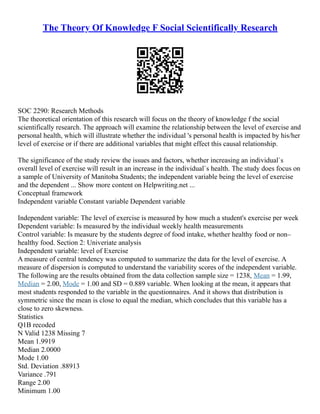 The Theory Of Knowledge F Social Scientifically Research
SOC 2290: Research Methods
The theoretical orientation of this research will focus on the theory of knowledge f the social
scientifically research. The approach will examine the relationship between the level of exercise and
personal health, which will illustrate whether the individual 's personal health is impacted by his/her
level of exercise or if there are additional variables that might effect this causal relationship.
The significance of the study review the issues and factors, whether increasing an individual`s
overall level of exercise will result in an increase in the individual`s health. The study does focus on
a sample of University of Manitoba Students; the independent variable being the level of exercise
and the dependent ... Show more content on Helpwriting.net ...
Conceptual framework
Independent variable Constant variable Dependent variable
Independent variable: The level of exercise is measured by how much a student's exercise per week
Dependent variable: Is measured by the individual weekly health measurements
Control variable: Is measure by the students degree of food intake, whether healthy food or non–
healthy food. Section 2: Univeriate analysis
Independent variable: level of Exercise
A measure of central tendency was computed to summarize the data for the level of exercise. A
measure of dispersion is computed to understand the variability scores of the independent variable.
The following are the results obtained from the data collection sample size = 1238, Mean = 1.99,
Median = 2.00, Mode = 1.00 and SD = 0.889 variable. When looking at the mean, it appears that
most students responded to the variable in the questionnaires. And it shows that distribution is
symmetric since the mean is close to equal the median, which concludes that this variable has a
close to zero skewness.
Statistics
Q1B recoded
N Valid 1238 Missing 7
Mean 1.9919
Median 2.0000
Mode 1.00
Std. Deviation .88913
Variance .791
Range 2.00
Minimum 1.00
 